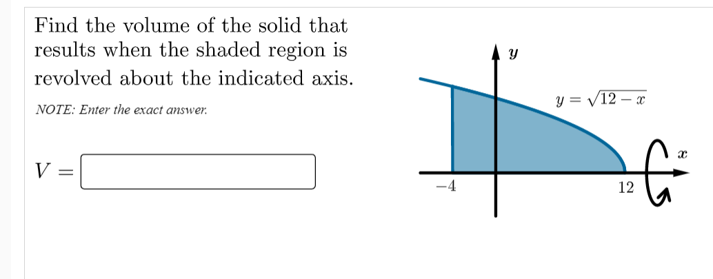 Find the volume of the solid that
results when the shaded region is
revolved about the indicated axis.
y = /12 – x
NOTE: Enter the exact answer.
V
12
