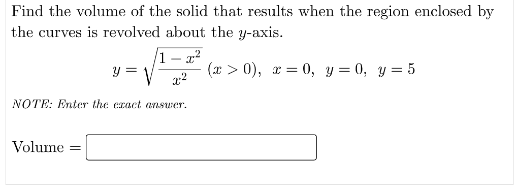 Find the volume of the solid that results when the region enclosed by
the curves is revolved about the y-axis.
1 – x2
(x > 0), x = 0, y = 0, y = 5
x2
NOTE: Enter the exact answer.
Volume
