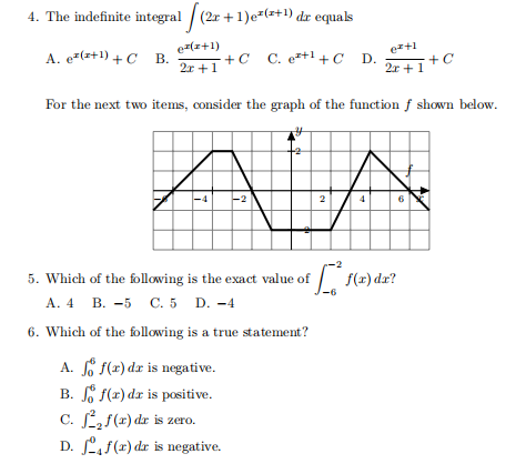 4. The indefinite integral / (2r +1)e-(+) dr equals
er(z+1)
ez+1
A. e-(z+1) + C B.
+C C. e+1 +C D.
2r +1
2x +1+C
For the next two items, consider the graph of the function f shown below.
2
6
5. Which of the following is the exact value of
f(x) dz?
А. 4 В. -5 С.5 D. -4
6. Which of the following is a true statement?
A. So f(x) dr is negative.
B. f(x) dr is positive.
c. Lf(x) dzr is zero.
D. Ls(x) dr is negative.
