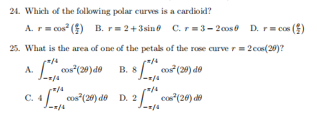 24. Which of the folowing polar curves is a cardioid?
A. r = cos? () B. r= 2+3sin0 C. r = 3 – 2cos0 D. r= cos ()
25. What is the area of one of the petals of the rose curver = 2 cos(20)?
- / cos"(20)d0
8/, cos"(20) do
A.
В. 8
-x/4
-x/4
지/4
4 cos"(20) do D. 2/ cos"(20) do
r/4
C.
J-x/4
*/4
