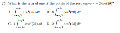 25. What is the area of one of the petals of the rose curve r = 2 cos (20)?
/4
L con (20) do
*/4
cos“(20) dô
/4
A.
В. 8
/4
4/cos (20) do D. 2
С. 4
-/4
cas*(20) do
/4
