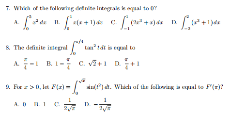 7. Which of the following definite integrals is equal to 0?
[ z(z + 1)dr C. (2 +2) dz D. * +1)de
A.
dr B.
8. The definite integral
/4
tan? tdt is equal to
A.-1
В. 1 -
4
C. V2+1 D.
9. For r >0, let F(r) =
I sin(t) dt. Which of the following is equal to F'(r)?
1
А. О В. 1 С.
1
D.
