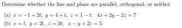 Determine whether the line and plane are parallel, orthogonal, or neither.
(a) r = -1+2t, y = 4+t, 2=1-t; 4r + 2y – 22 = 7
(b) z = t, y = 2t, 2= 3t; 1- y + 2: = 5
