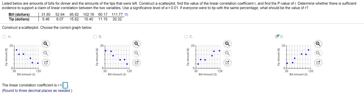 Listed below are amounts of bills for dinner and the amounts of the tips that were left. Construct a scatterplot, find the value of the linear correlation coefficient r, and find the P-value of r. Determine whether there is sufficient
evidence to support a claim of linear correlation between the two variables. Use a significance level of a = 0.01. If everyone were to tip with the same percentage, what should be the value of r?
Bill (dollars)
Tip (dollars)
31.80
52.94
85.82
102.16
60.17
111.77 O
5.46
6.07
15.82
15.40
11.15
20.32
Construct a scatterplot. Choose the correct graph below.
A.
OB.
OC.
D.
25-
25-
0-
30
0-
30
Bill Amount (S)
120
120
120
120
Bill Amount (S)
30
Bill Amount ($)
Bill Amount (S)
The linear correlation coefficient is r=
(Round to three decimal places as needed.)
ip Amount ($)
Tip Amount ($)
Tip Amount ($)
ip Amount ($)
