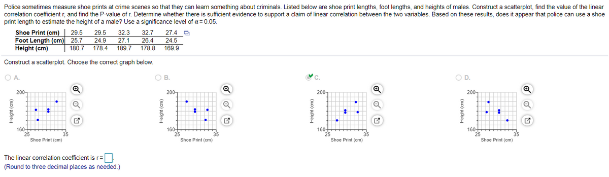 Police sometimes measure shoe prints at crime scenes so that they can learn something about criminals. Listed below are shoe print lengths, foot lengths, and heights of males. Construct a scatterplot, find the value of the linear
correlation coefficient r, and find the P-value of r. Determine whether there is sufficient evidence to support a claim of linear correlation between the two variables. Based on these results, does it appear that police can use a shoe
print length to estimate the height of a male? Use a significance level of a = 0.05.
Shoe Print (cm) 29.5
Foot Length (cm)
Height (cm)
32.3
27.1
29.5
32.7
27.4
25.7
24.9
26.4
24.5
180,7
178.4
189.7
178.8
169.9
Construct a scatterplot. Choose the correct graph below.
O A.
ов.
OD.
200-
200-
200-
200-
160+
25
160-
25
160-
160-
25
35
Shoe Print (cm)
Shoe Print (cm)
Shoe Print (cm)
Shoe Print (cm)
The linear correlation coefficient is r=
(Round to three decimal places as needed.)
Height (cm)
Height (cm)
Height (cm)
Height (cm)

