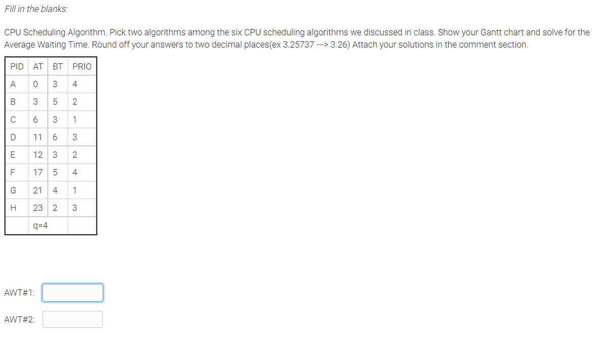 Fill in the blanks:
CPU Scheduling Algorithm. Pick two algorithms among the six CPU scheduling algorithms we discussed in class. Show your Gantt chart and solve for the
Average Waiting Time. Round off your answers to two decimal places(ex 3.25737 ---> 3.26) Attach your solutions in the comment section.
PID AT BT PRIO
A
4
3
2
C
1
11
3
E
12 3
2
F
17
4
G
21
4
1
H
23
2
3
q=4
AWT#1:
AWT#2:
3.
