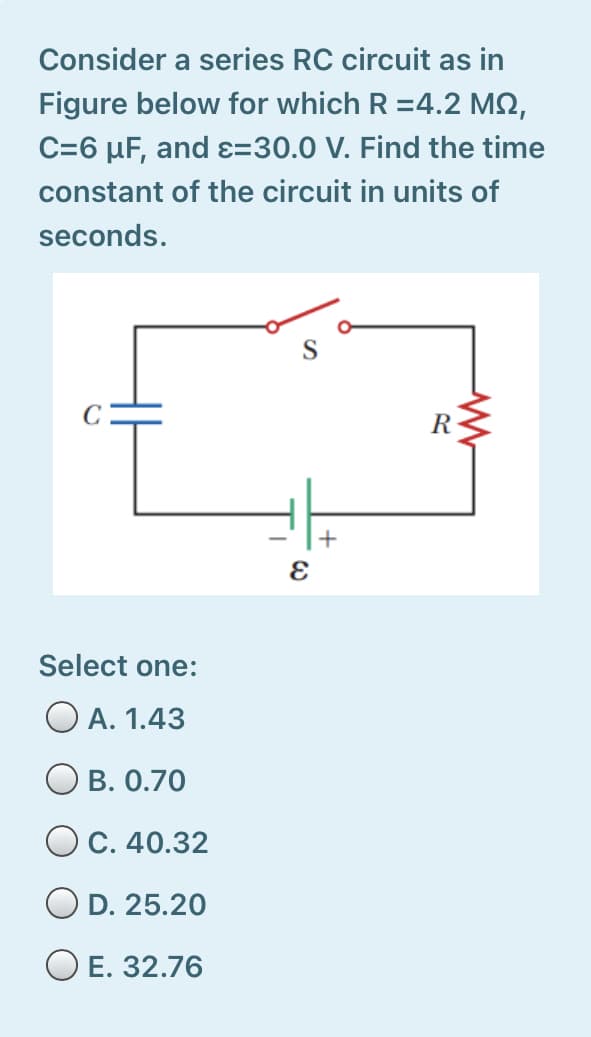 Consider a series RC circuit as in
Figure below for which R =4.2 MN,
C=6 µF, and ɛ=30.0 V. Find the time
constant of the circuit in units of
seconds.
R
Select one:
O A. 1.43
O B. 0.70
O C. 40.32
O D. 25.20
O E. 32.76
