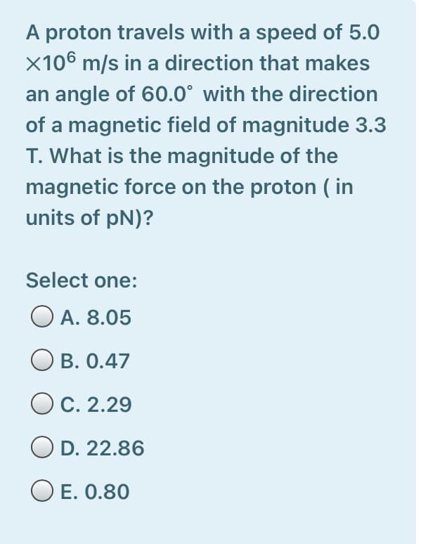 A proton travels with a speed of 5.0
X106 m/s in a direction that makes
an angle of 60.0° with the direction
of a magnetic field of magnitude 3.3
T. What is the magnitude of the
magnetic force on the proton ( in
units of pN)?
Select one:
O A. 8.05
O B. 0.47
O C. 2.29
D. 22.86
O E. 0.80
