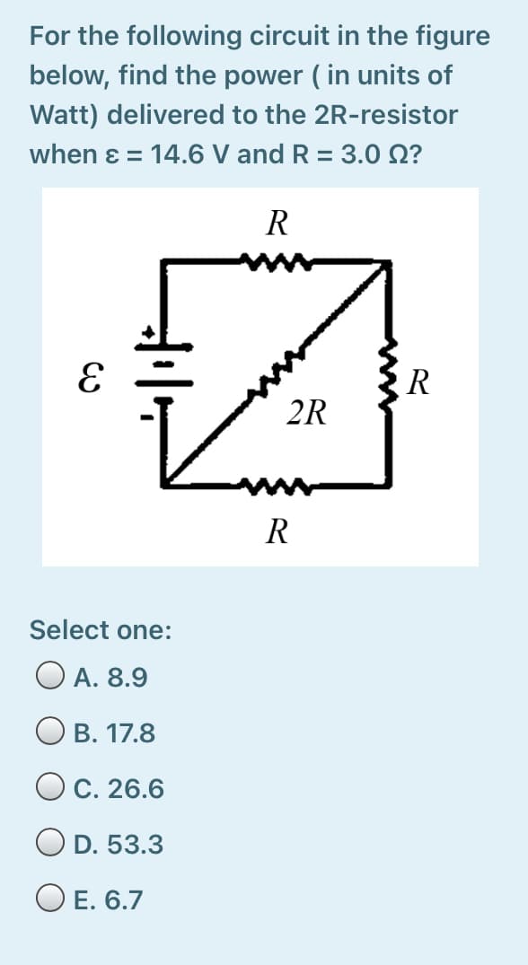 For the following circuit in the figure
below, find the power ( in units of
Watt) delivered to the 2R-resistor
when ɛ = 14.6 V and R = 3.0 N?
%3D
R
R
2R
R
Select one:
O A. 8.9
В. 17.8
O C. 26.6
D. 53.3
O E. 6.7
