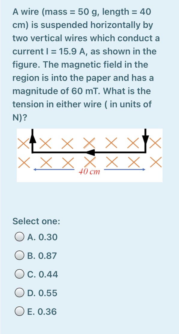 A wire (mass = 50 g, length = 40
cm) is suspended horizontally by
two vertical wires which conduct a
current I = 15.9 A, as shown in the
%D
figure. The magnetic field in the
region is into the paper and has a
magnitude of 60 mT. What is the
tension in either wire ( in units of
N)?
X x x x X
x X, X
40 cm
Select one:
O A. 0.30
O B. 0.87
O C. 0.44
O D. 0.55
O E. 0.36

