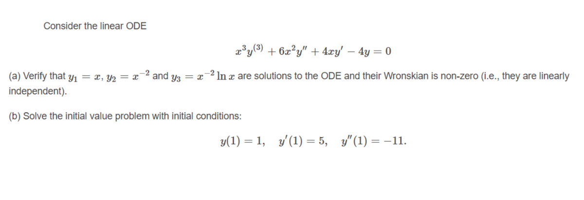 Consider the linear ODE
2³y(3) + 6x²y" + 4xy' – 4y = 0
(a) Verify that Y1 = x, Y2 = x
and
Y3 = x
In x are solutions to the ODE and their Wronskian is non-zero (i.e., they are linearly
independent).
(b) Solve the initial value problem with initial conditions:
y(1) = 1, y'(1) = 5, y" (1) = -11.
