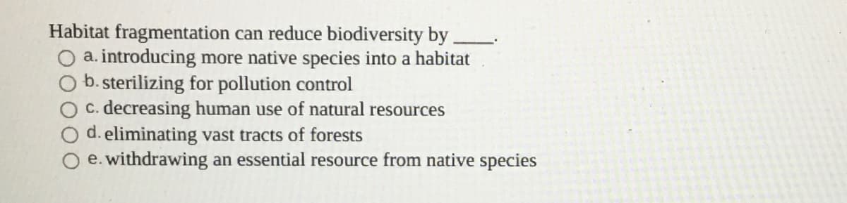 Habitat fragmentation can reduce biodiversity by
a. introducing more native species into a habitat
b. sterilizing for pollution control
C. decreasing human use of natural resources
d. eliminating vast tracts of forests
e. withdrawing an essential resource from native species
