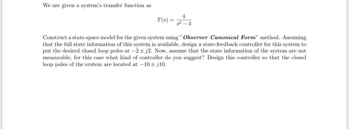 We are given a system's transfer function as
4
T(s) =
s2 – 4
Construct a state-space model for the given system using " Observer Canonical Form" method. Assuming
that the full state information of this system is available, design a state-feedback controller for this system to
put the desired closed loop poles at -2 + j2. Now, assume that the state information of the system are not
measurable, for this case what kind of controller do you suggest? Design this controller so that the closed
loop poles of the system are located at –10 + j10.
