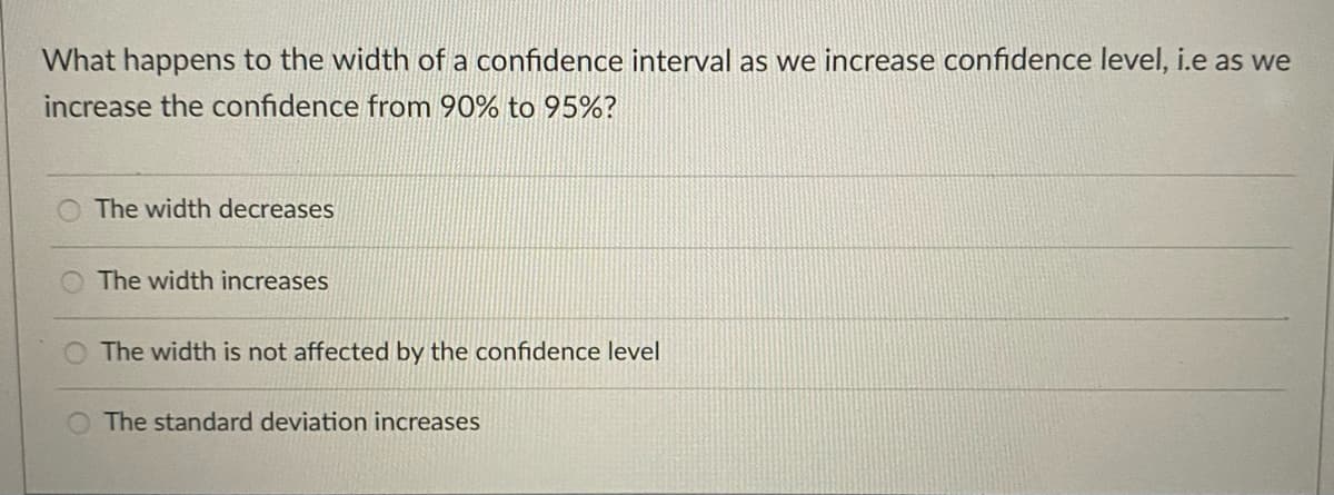 What happens to the width of a confidence interval as we increase confidence level, i.e as we
increase the confidence from 90% to 95%?
The width decreases
The width increases
The width is not affected by the confidence level
The standard deviation increases
