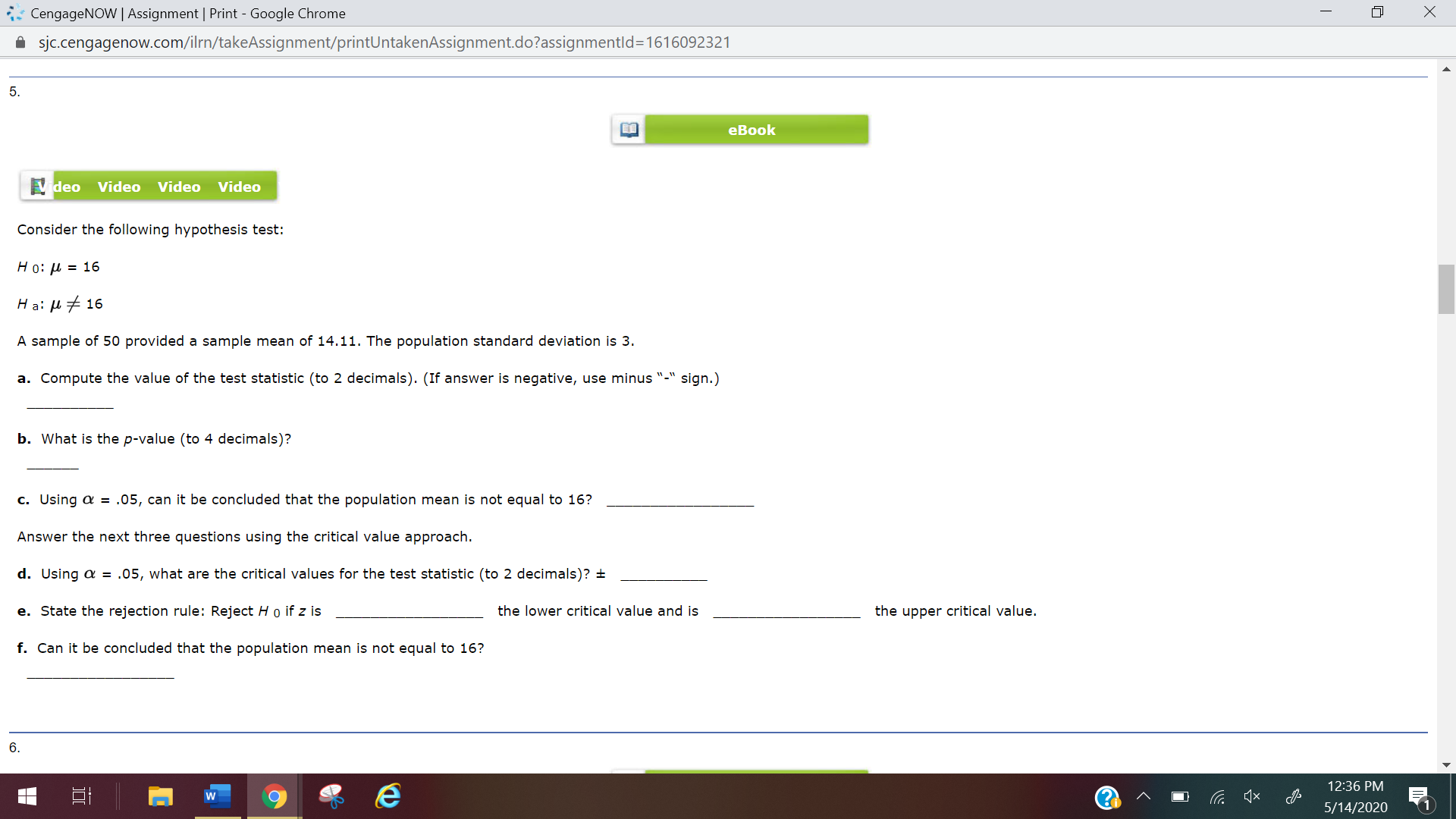 5.
eBook
Video
Video Video Video
Consider the following hypothesis test:
Но: и %3D 16
Ha: H+ 16
A sample of 50 provided a sample mean of 14.11. The population standard deviation is 3.
a. Compute the value of the test statistic (to 2 decimals). (If answer is negative, use minus "-" sign.)
b. What is the p-value (to 4 decimals)?
c. Using a = .05, can it be concluded that the population mean is not equal to 16?
Answer the next three questions using the critical value approach.
d. Using a = .05, what are the critical values for the test statistic (to 2 decimals)? ±
e. State the rejection rule: Reject H o if z is
the lower critical value and is
the upper critical value.
f. Can it be concluded that the population mean is not equal to 16?
