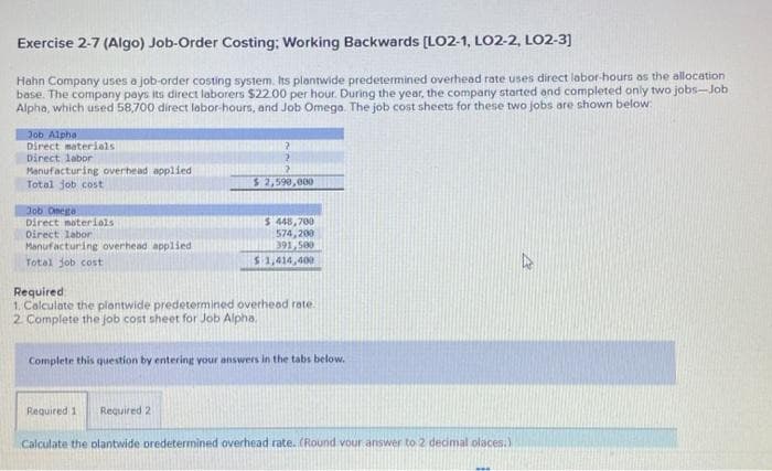 Exercise 2-7 (Algo) Job-Order Costing: Working Backwards [LO2-1, LO2-2, LO2-3]
Hahn Company uses a job-order costing system. Its plantwide predetermined overhead rate uses direct labor-hours as the allocation
base. The company pays its direct laborers $22.00 per hour. During the year, the company started and completed only two jobs-Job
Alpha, which used 58,700 direct labor-hours, and Job Omega. The job cost sheets for these two jobs are shown below:
Job Alpha
Direct materials
Direct labor
Manufacturing overhead applied
Total job cost
Job Omega
Direct materials
Direct labor
Manufacturing overhead applied.
Total job cost
?
?
2
$ 2,590,000
$ 448,700
574,200
391,500
$1,414,400
Required
1. Calculate the plantwide predetermined overhead rate.
2. Complete the job cost sheet for Job Alpha
Complete this question by entering your answers in the tabs below.
Required 1
Required 2
Calculate the plantwide predetermined overhead rate. (Round vour answer to 2 decimal places.)
27