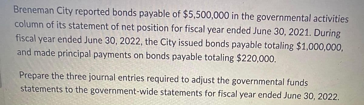 Breneman City reported bonds payable of $5,500,000 in the governmental activities
column of its statement of net position for fiscal year ended June 30, 2021. During
fiscal year ended June 30, 2022, the City issued bonds payable totaling $1,000,000,
and made principal payments on bonds payable totaling $220,000.
Prepare the three journal entries required to adjust the governmental funds
statements to the government-wide statements for fiscal year ended June 30, 2022.