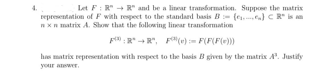 4.
Let FR"R" and be a linear transformation. Suppose the matrix
representation of F with respect to the standard basis B = {e₁, en} CR" is an
nxn matrix A. Show that the following linear transformation
F(3) RR", F3) (v):= F(F(F(v)))
has matrix representation with respect to the basis B given by the matrix A³. Justify
your answer.