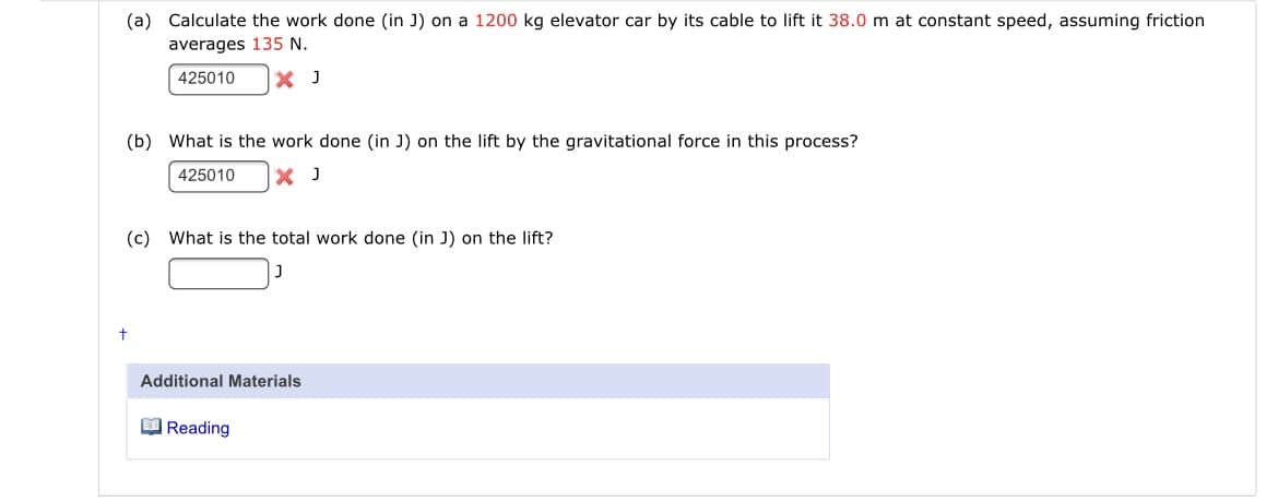 (a) Calculate the work done (in J) on a 1200 kg elevator car by its cable to lift it 38.0 m at constant speed, assuming friction
averages 135 N.
425010
X J
(b) What is the work done (in J) on the lift by the gravitational force in this process?
425010
X J
(c) What is the total work done (in J) on the lift?
Additional Materials
O Reading
