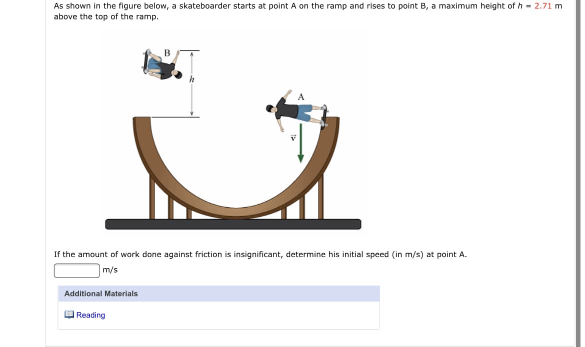 As shown in the figure below, a skateboarder starts at point A on the ramp and rises to point B, a maximum height of h = 2.71 m
above the top of the ramp.
B
If the amount of work done against friction is insignificant, determine his initial speed (in m/s) at point A.
m/s
Additional Materials
O Reading
