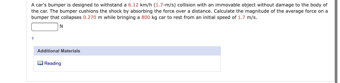 A car's bumper is designed to withstand a 6.12 km/h (1.7-m/s) collision with an immovable object without damage to the body of
the car. The bumper cushions the shock by absorbing the force over a distance. Calculate the magnitude of the average force on a
bumper that collapses 0.270 m while bringing a 800 kg car to rest from an initial speed of 1.7 m/s.
Additional Materials
O Reading
