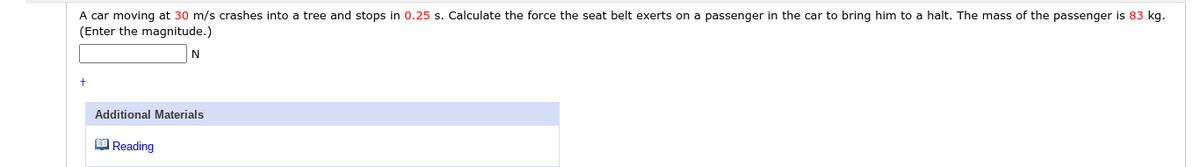 A car moving at 30 m/s crashes into a tree and stops in 0.25 s. Calculate the force the seat belt exerts on a passenger in the car to bring him to a halt. The mass of the passenger is 83 kg.
(Enter the magnitude.)
Additional Materials
O Reading
