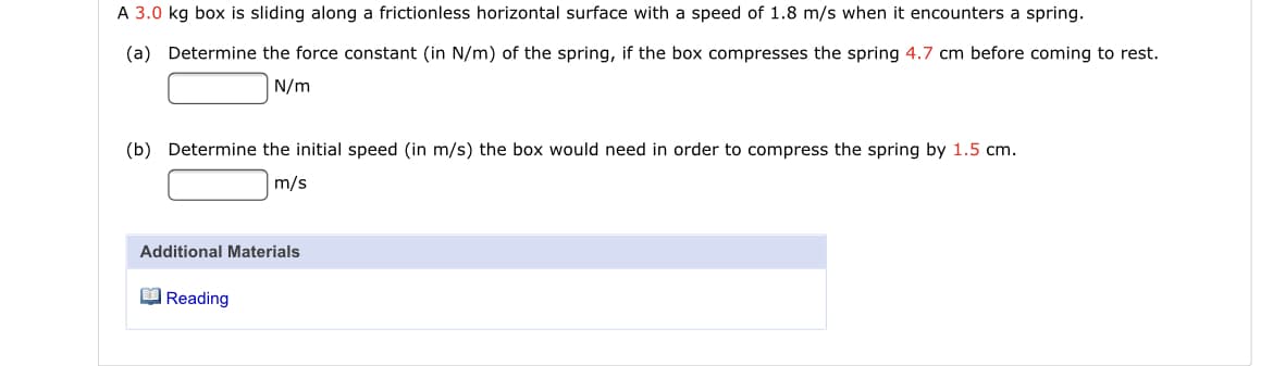 A 3.0 kg box is sliding along a frictionless horizontal surface with a speed of 1.8 m/s when it encounters a spring.
(a) Determine the force constant (in N/m) of the spring, if the box compresses the spring 4.7 cm before coming to rest.
N/m
(b) Determine the initial speed (in m/s) the box would need in order to compress the spring by 1.5 cm.
m/s
Additional Materials
O Reading
