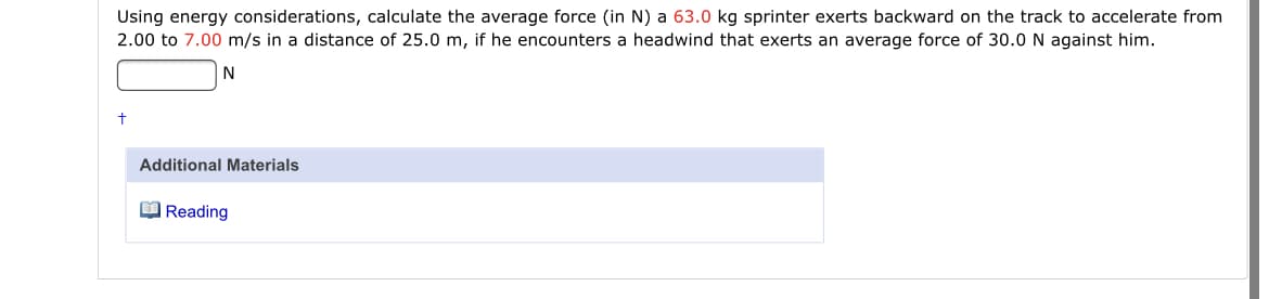 Using energy considerations, calculate the average force (in N) a 63.0 kg sprinter exerts backward on the track to accelerate from
2.00 to 7.00 m/s in a distance of 25.0 m, if he encounters a headwind that exerts an average force of 30.0 N against him.
N
Additional Materials
O Reading
