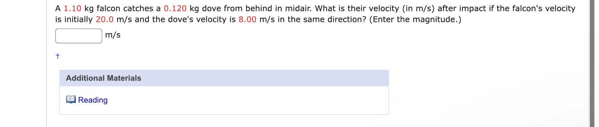 A 1.10 kg falcon catches a 0.120 kg dove from behind in midair. What is their velocity (in m/s) after impact if the falcon's velocity
is initially 20.0 m/s and the dove's velocity is 8.00 m/s in the same direction? (Enter the magnitude.)
m/s
Additional Materials
O Reading
