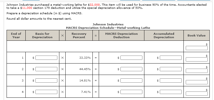 Johnson Industries purchased a metal-working lathe for $32,000. This item will be used for business 90% of the time. Accountants elected
to take a $11,000 section 179 deduction and utilize the special depreciation allowance of 50%.
Prepare a depreciation schedule (in $) using MACRS.
Round all dollar amounts to the nearest cent.
Johnson Industries
MACRS Depreciation Schedule-Metal-working Lathe
Basis for
Depreciation
End of
MACRS Depreciation
Deduction
Recovery
Accumulated
Book Value
Year
Percent
Depreciation
1
33.33%
2
44.45%
%3!
14.81%
%3!
4
7.41%
