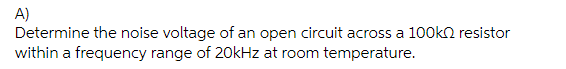 A)
Determine the noise voltage of an open circuit across a 100k resistor
within a frequency range of 20kHz at room temperature.
