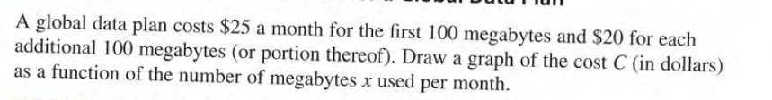 A global data plan costs $25 a month for the first 100 megabytes and $20 for each
additional 100 megabytes (or portion thereof). Draw a graph of the cost C (in dollars)
as a function of the number of megabytes x used per month.
