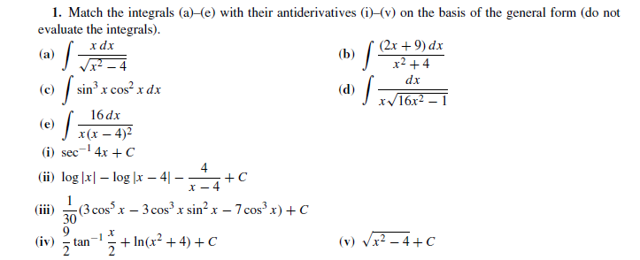 1. Match the integrals (a)-(e) with their antiderivatives (i)–(v) on the basis of the general form (do not
evaluate the integrals).
(2х +9) dx
x2 +4
хdx
(a)
ь
dx
(c) | sin x cos? x dx
(d)
x/16x2 – I
16 dx
(e)
x (х — 4)2
(i) sec- 4x +C
4
(ii) log |x| – log |x – 4| – -+
C
(iii)
(3 cosx – 3 cos x sin? x
30
+ In(x² +4) + C
(v) vx2 – 4+C
-1
(iv)
tan
