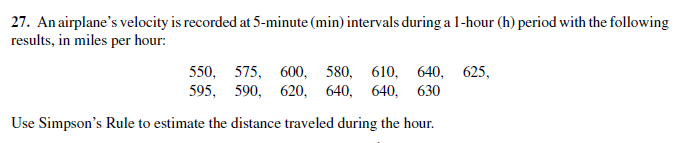 27. An airplane's velocity is recorded at 5-minute (min) intervals during a 1-hour (h) period with the following
results, in miles per hour:
550, 575, 600, 580, 610, 640, 625,
595, 590, 620, 640, 640, 630
Use Simpson's Rule to estimate the distance traveled during the hour.
