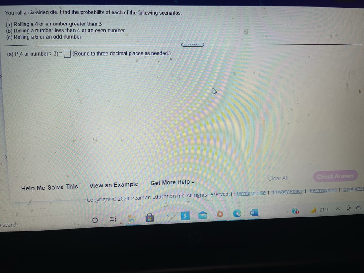 You roll a six-sided die. Find the probability of each of the following scenarios.
(a) Rolling a 4 or a number greater than 3
(b) Rolling a number less than 4 or an even number
(c) Rolling a 6 or an odd number
(a) P(4 or number >3)= (Round to three decimal places as needed.)
View an Example
Get More Help -
Clear All
Check Answer
Help Me Solve This
Copyright © 2021 Pearson Education Inc. All rights reserved. | derms of Use | Privacy Policy | PermisSions | Contact u
61°F
o search
近
