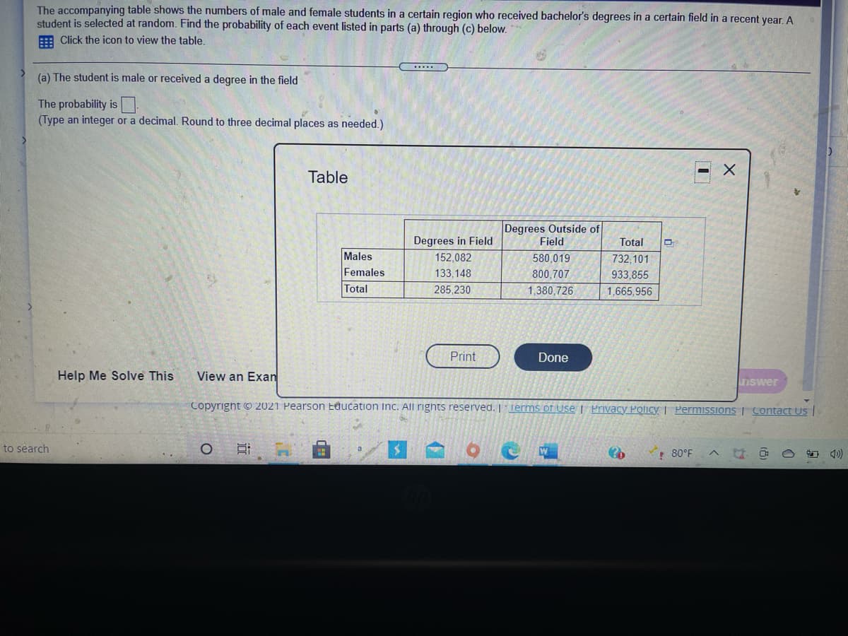 The accompanying table shows the numbers of male and female students in a certain region who received bachelor's degrees in a certain field in a recent year. A
student is selected at random. Find the probability of each event listed in parts (a) through (c) below.
E Click the icon to view the table.
(a) The student is male or received a degree in the field
The probability is
(Type an integer or a decimal. Round to three decimal places as needed.)
Table
Degrees Outside of
Field
Degrees in Field
Total
Males
152,082
580,019
732,101
Females
133,148
800,707
933,855
Total
285,230
1,380,726
1,665,956
Print
Done
Help Me Solve This
View an Exan
7Iswer
Copyright © 2021 Pearson Eđucation Inc. All rights reserved. | Terms of Use | Privacy Policy | Permissions | Contact Us |
to search
80°F
近
