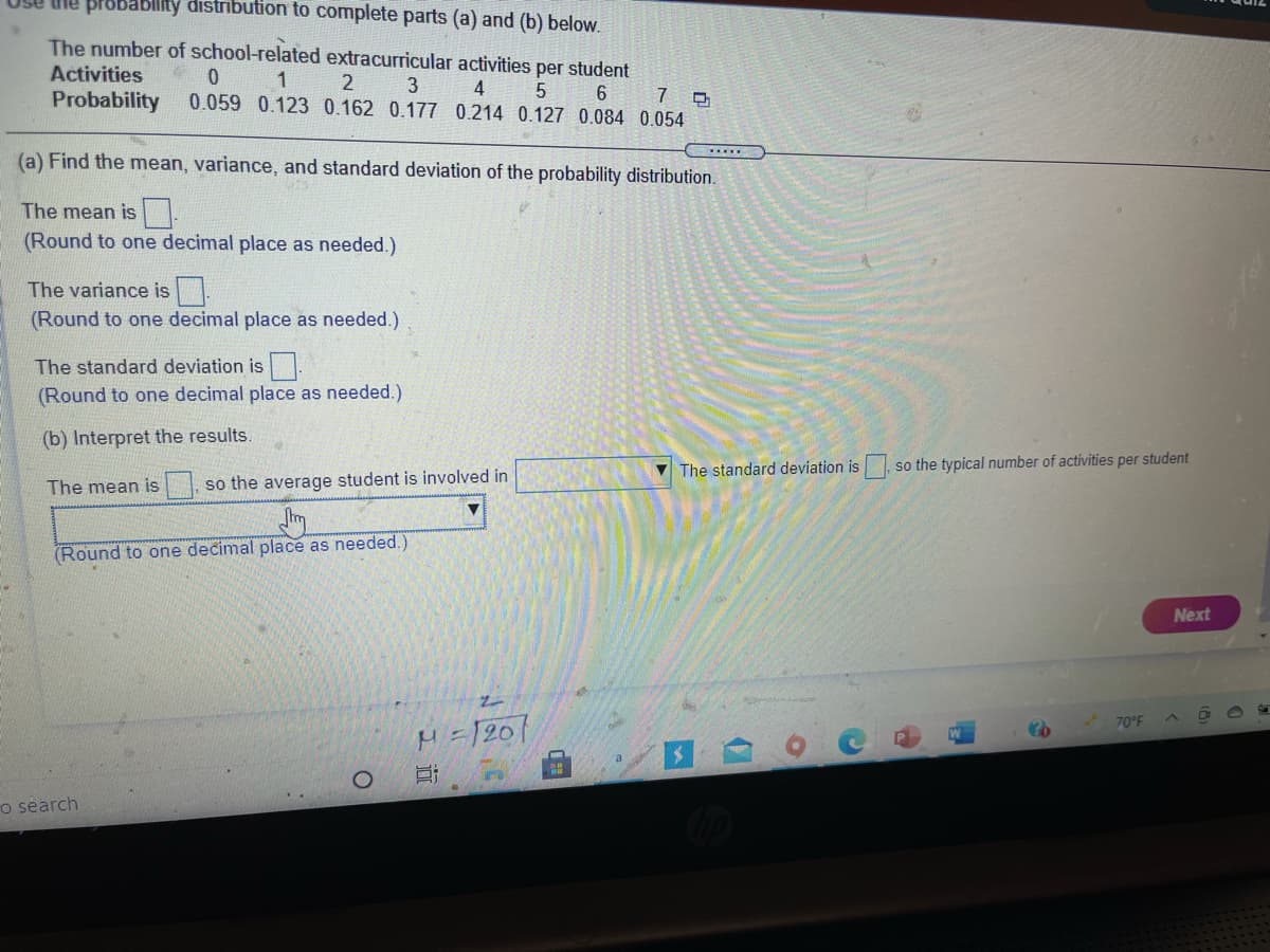 ne probablity distribution to complete parts (a) and (b) below.
The number of school-related extracurricular activities per student
Activities
1
3
4
Probability
0.059 0.123 0.162 0.177 0.214 0.127 0.084 0.054
(a) Find the mean, variance, and standard deviation of the probability distribution.
The mean is
(Round to one decimal place as needed.)
The variance is.
(Round to one decimal place as needed.)
The standard deviation is.
(Round to one decimal place as needed.)
(b) Interpret the results.
V The standard deviation is
so the typical number of activities per student
The mean is
so the average student is involved in
(Round to one decimal place as needed.)
Next
70°F
H =1201
o séarch
