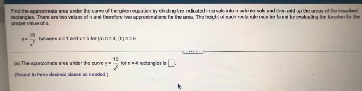 Find the approximate area under the curve of the given equation by dividing the indicated intervals into n subintervals and then add up the areas of the inscribed
rectangles. There are two values of n and therefore two approximations for the area. The height of each rectangle may be found by evaluating the function for the
proper value of x.
10
y%3=
between x = 1 and x = 5 for (a) n = 4, (b) n = 8
.....
(a) The approximate area under the curve y =
10
for n = 4 rectangles is
(Round to three decimal places as needed.)
