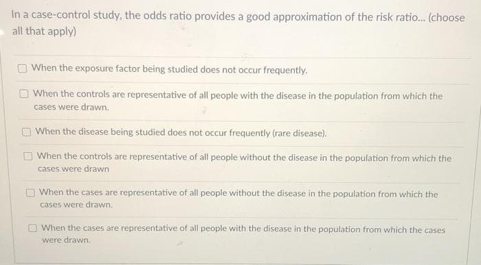 In a case-control study, the odds ratio provides a good approximation of the risk ratio... (choose
all that apply)
When the exposure factor being studied does not occur frequently.
When the controls are representative of all people with the disease in the population from which the
cases were drawn,
When the disease being studied does not occur frequently (rare disease).
O When the controls are representative of all people without the disease in the population from which the
cases were drawn
O When the cases are representative of all people without the disease in the population from which the
cases were drawn.
O When the cases are representative of all people with the disease in the population from which the cases
were drawn.
