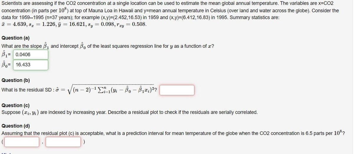 Scientists are assessing if the CO2 concentration at a single location can be used to estimate the mean global annual temperature. The variables are X3CO2
concentration (in parts per 10°) at top of Mauna Loa in Hawaii and y=mean annual temperature in Celsius (over land and water across the globe). Consider the
data for 1959--1995 (n=37 years); for example (x,y)%3(2.452,16.53) in 1959 and (x,y)%3(6.412,16.83) in 1995. Summary statistics are:
* = 4.639, s, = 1.226, j = 16.621, s, = 0.098, rry = 0.508.
Question (a)
What are the slope B, and intercept B, of the least squares regression line for y as a function of x?
B= 0.0406
Bo= 16.433
Question (b)
What is the residual SD : ô =
V
(n – 2)-1 ( - Bo - B,2;)2?
Question (c)
Suppose (x;, yi) are indexed by increasing year. Describe a residual plot to check if the residuals are serially correlated.
Question (d)
Assuming that the residual plot (c) is acceptable, what is a prediction interval for mean temperature of the globe when the CO2 concentration is 6.5 parts per 10°?
