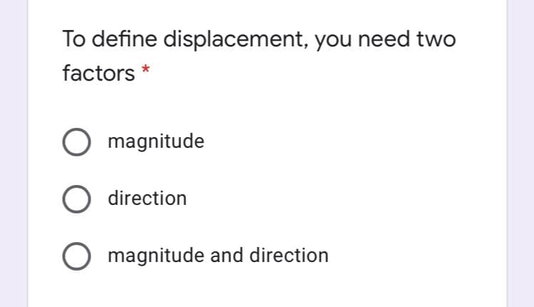 To define displacement, you need two
factors *
O magnitude
O direction
O magnitude and direction

