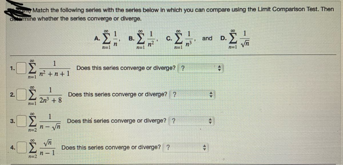 a Match the following serles with the series below in which you can compare using the Limit Comparison Test. Then
alermine whether the series converge or diverge.
00
00
1
1
В.
1
A.
C.
and
D.
n2
n=1
n=1
n=1
1
1.
Does this series converge or diverge? ?
n2 +n+ 1
n=1
1
2.
Does this series converge or diverge? ?
2n3 + 8
n=1
00
1
3.
Does this series converge or diverge? ?
n -
n=2
4.
Does this series converge or diverge? ?
n- 1
n=2
