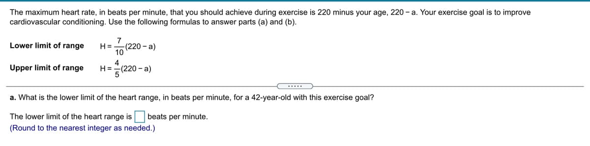 The maximum heart rate, in beats per minute, that you should achieve during exercise is 220 minus your age, 220 - a. Your exercise goal is to improve
cardiovascular conditioning. Use the following formulas to answer parts (a) and (b).
7
Lower limit of range
H =
(220 - a)
10
Upper limit of range
H=
(220-a)
(.....
a. What is the lower limit of the heart range, in beats per minute, for a 42-year-old with this exercise goal?
The lower limit of the heart range is
beats per minute.
(Round to the nearest integer as needed.)
