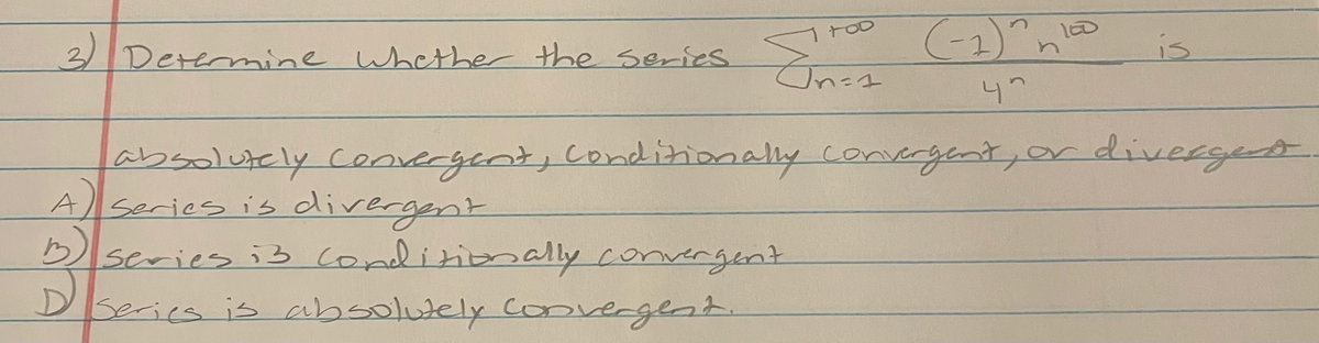 / S (1) n
47
3/
Determine whether thhe series
is
absolutely cenvecgint, conditionally convergent,or divergedt.
A series is divergent
b)
Dseries i3 Conditiomally convergent
DSeries is absolutely converglst.
