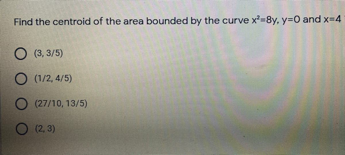 Find the centroid of the area bounded by the curve x²=8y, y=D0 and x-4
O (3, 3/5)
O (1/2, 4/5)
O(27/10, 13/5)
O (2, 3)
