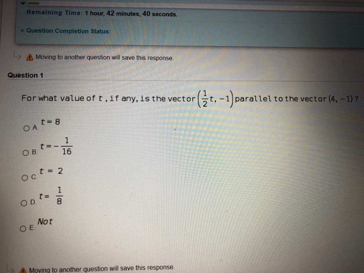 Remaining Time: 1 hour, 42 minutes, 40 seconds.
Question Completion Status:
A Moving to another question will save this response.
Question 1
For what value of t, if any, is the vector
Gt.-1) parallel to the vector (4,-1) ?
t= 8
OA.
1
t= -
16
OB.
Oct = 2
1
OD.
8.
Not
OE.
Moving to another question will save this response.
10/-
