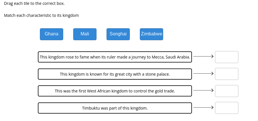 Drag each tile to the correct box.
Match each characteristic to its kingdom
Ghana
Mali
Songhai
Zimbabwe
This kingdom rose to fame when its ruler made a journey to Mecca, Saudi Arabia.
This kingdom is known for its great city with a stone palace.
This was the first West African kingdom to control the gold trade.
Timbuktu was part of this kingdom.
