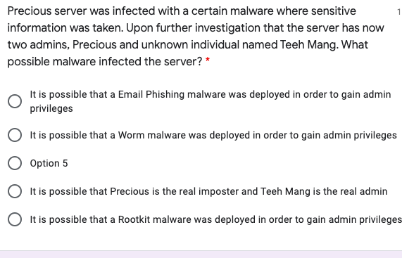 Precious server was infected with a certain malware where sensitive
1
information was taken. Upon further investigation that the server has now
two admins, Precious and unknown individual named Teeh Mang. What
possible malware infected the server? *
It is possible that a Email Phishing malware was deployed in order to gain admin
privileges
It is possible that a Worm malware was deployed in order to gain admin privileges
Option 5
O It is possible that Precious is the real imposter and Teeh Mang is the real admin
O It is possible that a Rootkit malware was deployed in order to gain admin privileges
