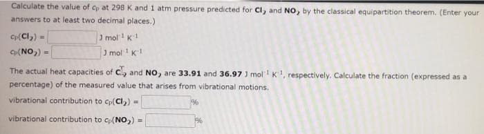 Calculate the value of cp at 298 K and 1 atm pressure predicted for Cl, and NO, by the classical equipartition theorem. (Enter your
answers to at least two decimal places.)
Cp(Cl)) =
J mol 1 K1
Cp(NO,) =
J mol K1
The actual heat capacities of C and NO, are 33.91 and 36.97 J molK, respectively. Calculate the fraction (expressed as a
percentage) of the measured value that arises from vibrational motions.
vibrational contribution to cp(Cl,) =
vibrational contribution to cp(NO,) =
