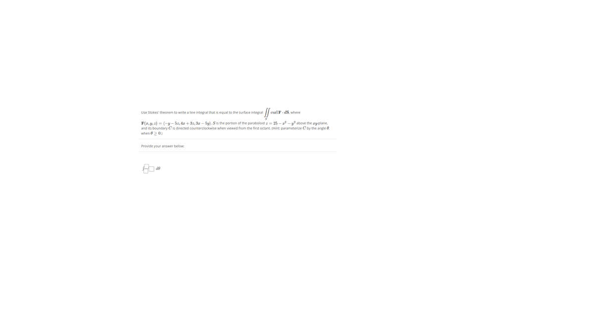 Use Stokes' theorem to write a line integral that is equal to the surface integral
curlF. dS. where
F(x, y, z) = (-y – 5z, 4x + 3z, 3r – 5y). S is the portion of the paraboloid z = 25 – 22 – y? above the æy-plane,
and its boundary C is directed counterclockwise when viewed from the first octant. (Hint: parameterize C by the angle 0,
when 0 > 0.)
Provide your answer below:
de
